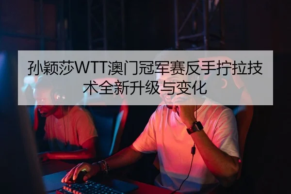孙颖莎WTT澳门冠军赛反手拧拉技术全新升级与变化